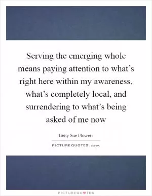 Serving the emerging whole means paying attention to what’s right here within my awareness, what’s completely local, and surrendering to what’s being asked of me now Picture Quote #1
