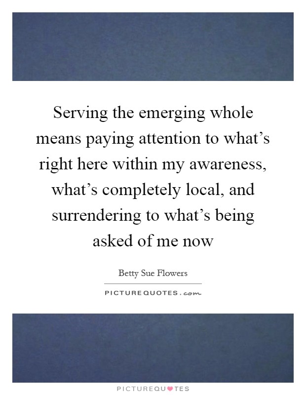 Serving the emerging whole means paying attention to what's right here within my awareness, what's completely local, and surrendering to what's being asked of me now Picture Quote #1