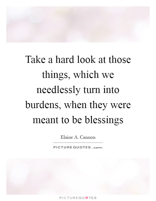 Take a hard look at those things, which we needlessly turn into burdens, when they were meant to be blessings Picture Quote #1