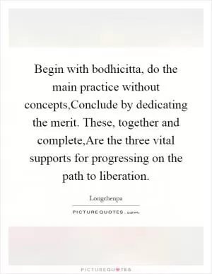 Begin with bodhicitta, do the main practice without concepts,Conclude by dedicating the merit. These, together and complete,Are the three vital supports for progressing on the path to liberation Picture Quote #1