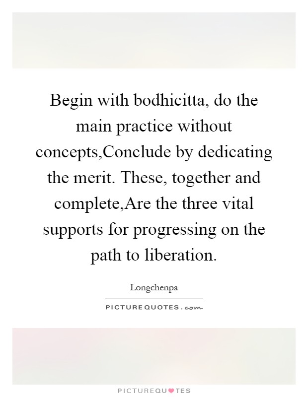Begin with bodhicitta, do the main practice without concepts,Conclude by dedicating the merit. These, together and complete,Are the three vital supports for progressing on the path to liberation Picture Quote #1