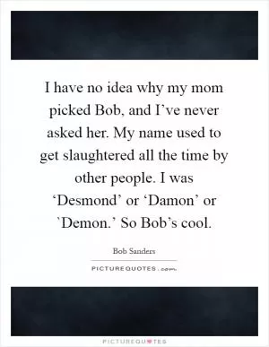 I have no idea why my mom picked Bob, and I’ve never asked her. My name used to get slaughtered all the time by other people. I was ‘Desmond’ or ‘Damon’ or `Demon.’ So Bob’s cool Picture Quote #1