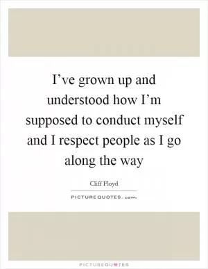 I’ve grown up and understood how I’m supposed to conduct myself and I respect people as I go along the way Picture Quote #1