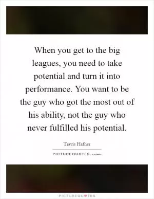 When you get to the big leagues, you need to take potential and turn it into performance. You want to be the guy who got the most out of his ability, not the guy who never fulfilled his potential Picture Quote #1