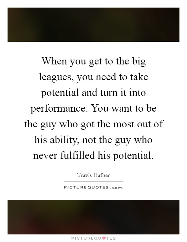 When you get to the big leagues, you need to take potential and turn it into performance. You want to be the guy who got the most out of his ability, not the guy who never fulfilled his potential Picture Quote #1