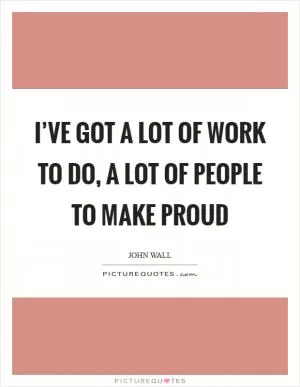 I’ve got a lot of work to do, a lot of people to make proud Picture Quote #1