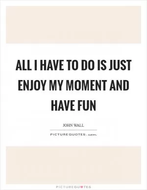 All I have to do is just enjoy my moment and have fun Picture Quote #1