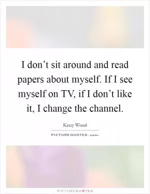 I don’t sit around and read papers about myself. If I see myself on TV, if I don’t like it, I change the channel Picture Quote #1