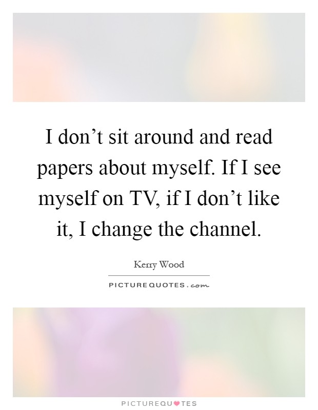 I don't sit around and read papers about myself. If I see myself on TV, if I don't like it, I change the channel Picture Quote #1