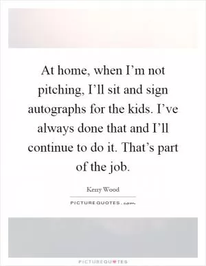 At home, when I’m not pitching, I’ll sit and sign autographs for the kids. I’ve always done that and I’ll continue to do it. That’s part of the job Picture Quote #1