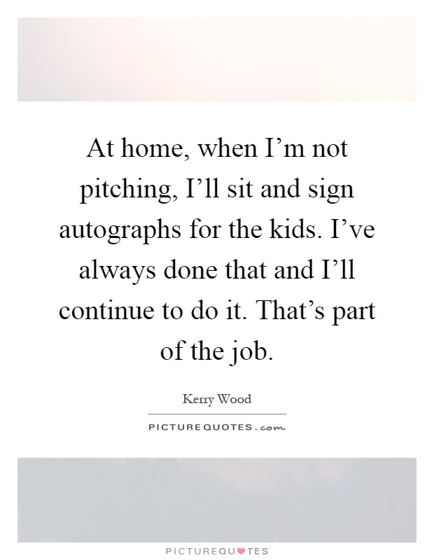 At home, when I'm not pitching, I'll sit and sign autographs for the kids. I've always done that and I'll continue to do it. That's part of the job Picture Quote #1