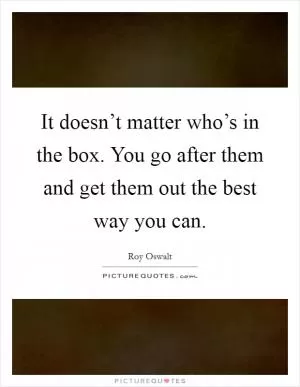 It doesn’t matter who’s in the box. You go after them and get them out the best way you can Picture Quote #1