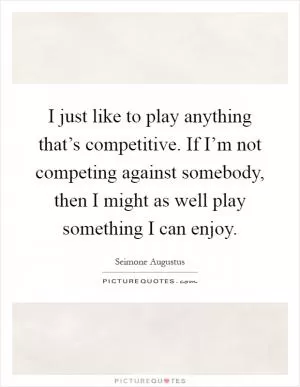 I just like to play anything that’s competitive. If I’m not competing against somebody, then I might as well play something I can enjoy Picture Quote #1