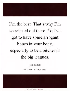 I’m the best. That’s why I’m so relaxed out there. You’ve got to have some arrogant bones in your body, especially to be a pitcher in the big leagues Picture Quote #1