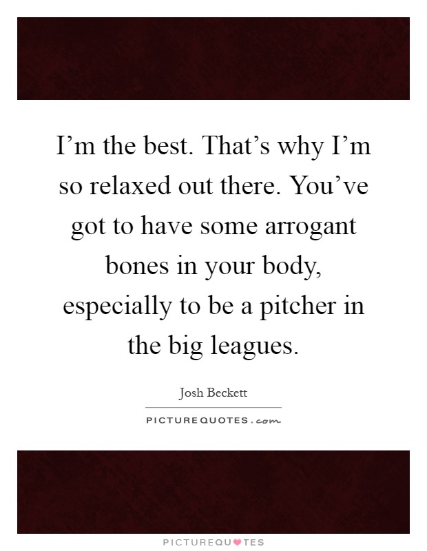 I'm the best. That's why I'm so relaxed out there. You've got to have some arrogant bones in your body, especially to be a pitcher in the big leagues Picture Quote #1