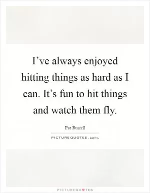 I’ve always enjoyed hitting things as hard as I can. It’s fun to hit things and watch them fly Picture Quote #1