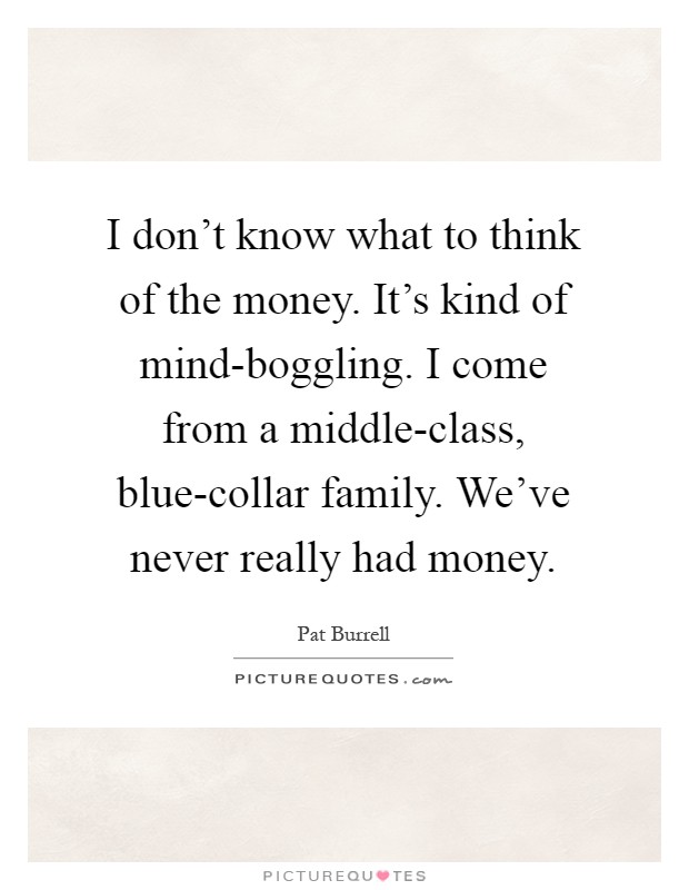 I don't know what to think of the money. It's kind of mind-boggling. I come from a middle-class, blue-collar family. We've never really had money Picture Quote #1