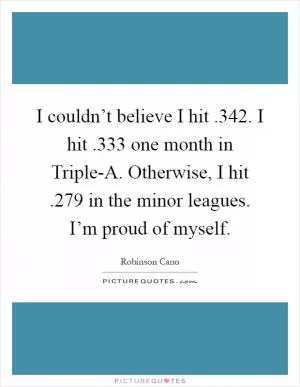 I couldn’t believe I hit .342. I hit .333 one month in Triple-A. Otherwise, I hit .279 in the minor leagues. I’m proud of myself Picture Quote #1