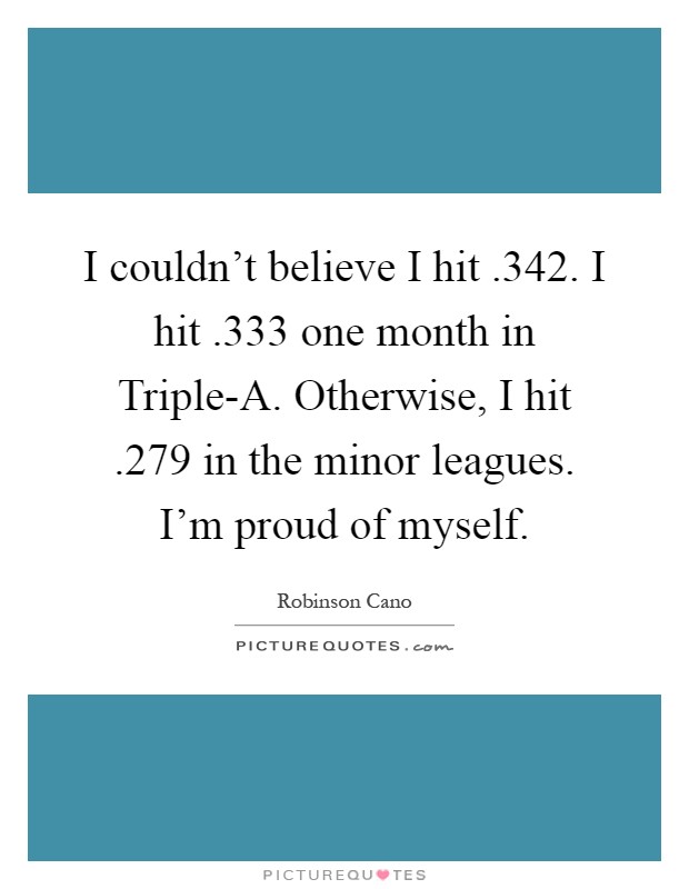 I couldn't believe I hit .342. I hit .333 one month in Triple-A. Otherwise, I hit .279 in the minor leagues. I'm proud of myself Picture Quote #1