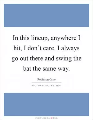 In this lineup, anywhere I hit, I don’t care. I always go out there and swing the bat the same way Picture Quote #1