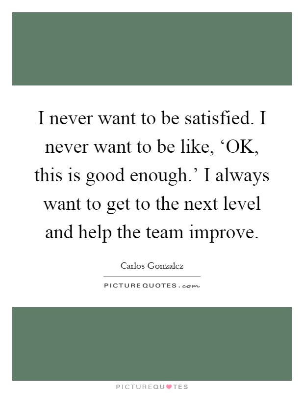 I never want to be satisfied. I never want to be like, ‘OK, this is good enough.' I always want to get to the next level and help the team improve Picture Quote #1