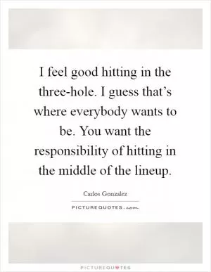 I feel good hitting in the three-hole. I guess that’s where everybody wants to be. You want the responsibility of hitting in the middle of the lineup Picture Quote #1