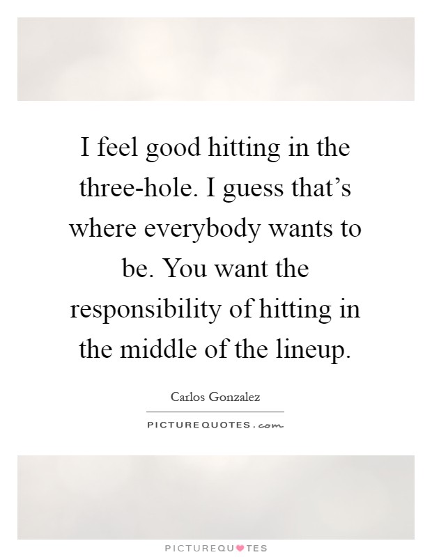 I feel good hitting in the three-hole. I guess that's where everybody wants to be. You want the responsibility of hitting in the middle of the lineup Picture Quote #1