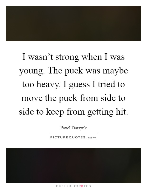 I wasn't strong when I was young. The puck was maybe too heavy. I guess I tried to move the puck from side to side to keep from getting hit Picture Quote #1