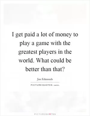 I get paid a lot of money to play a game with the greatest players in the world. What could be better than that? Picture Quote #1
