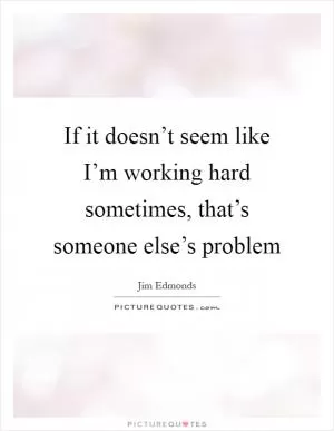 If it doesn’t seem like I’m working hard sometimes, that’s someone else’s problem Picture Quote #1