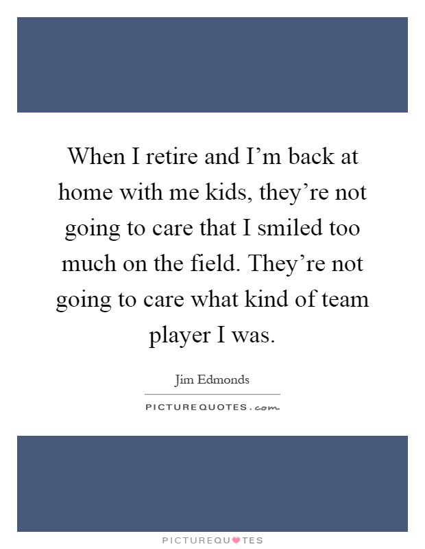 When I retire and I'm back at home with me kids, they're not going to care that I smiled too much on the field. They're not going to care what kind of team player I was Picture Quote #1