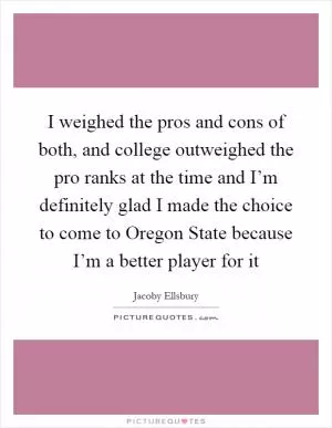 I weighed the pros and cons of both, and college outweighed the pro ranks at the time and I’m definitely glad I made the choice to come to Oregon State because I’m a better player for it Picture Quote #1