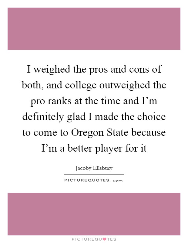 I weighed the pros and cons of both, and college outweighed the pro ranks at the time and I'm definitely glad I made the choice to come to Oregon State because I'm a better player for it Picture Quote #1