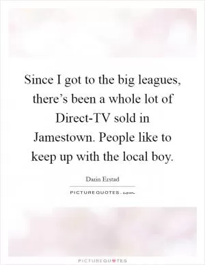 Since I got to the big leagues, there’s been a whole lot of Direct-TV sold in Jamestown. People like to keep up with the local boy Picture Quote #1