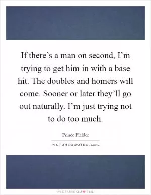 If there’s a man on second, I’m trying to get him in with a base hit. The doubles and homers will come. Sooner or later they’ll go out naturally. I’m just trying not to do too much Picture Quote #1