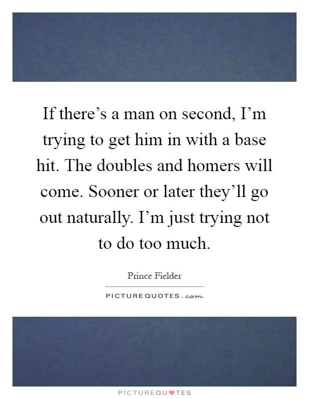 If there's a man on second, I'm trying to get him in with a base hit. The doubles and homers will come. Sooner or later they'll go out naturally. I'm just trying not to do too much Picture Quote #1