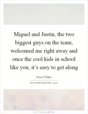 Miguel and Justin, the two biggest guys on the team, welcomed me right away and once the cool kids in school like you, it’s easy to get along Picture Quote #1
