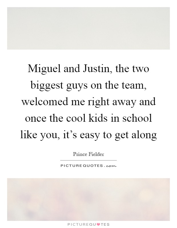 Miguel and Justin, the two biggest guys on the team, welcomed me right away and once the cool kids in school like you, it's easy to get along Picture Quote #1