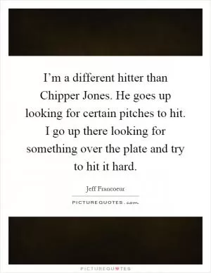 I’m a different hitter than Chipper Jones. He goes up looking for certain pitches to hit. I go up there looking for something over the plate and try to hit it hard Picture Quote #1