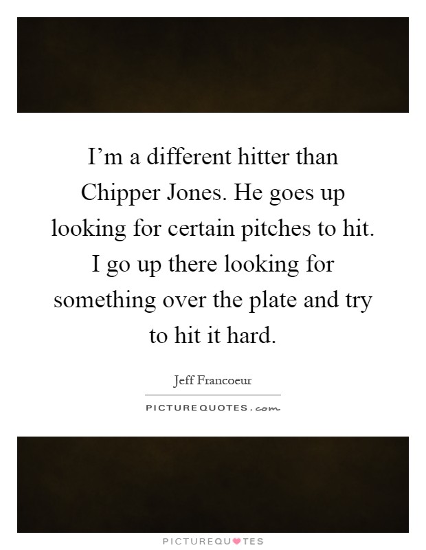 I'm a different hitter than Chipper Jones. He goes up looking for certain pitches to hit. I go up there looking for something over the plate and try to hit it hard Picture Quote #1