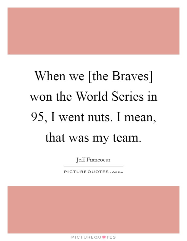 When we [the Braves] won the World Series in  95, I went nuts. I mean, that was my team Picture Quote #1