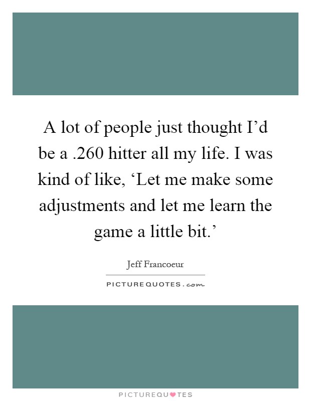 A lot of people just thought I'd be a .260 hitter all my life. I was kind of like, ‘Let me make some adjustments and let me learn the game a little bit.' Picture Quote #1