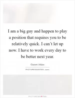 I am a big guy and happen to play a position that requires you to be relatively quick. I can’t let up now. I have to work every day to be better next year Picture Quote #1