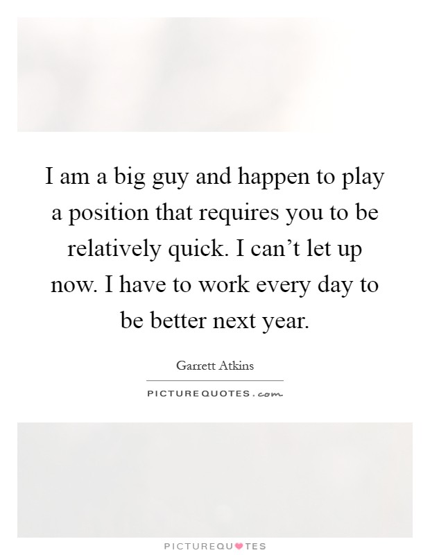 I am a big guy and happen to play a position that requires you to be relatively quick. I can't let up now. I have to work every day to be better next year Picture Quote #1