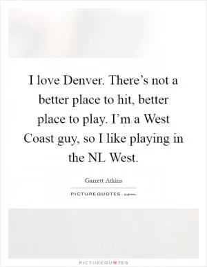 I love Denver. There’s not a better place to hit, better place to play. I’m a West Coast guy, so I like playing in the NL West Picture Quote #1