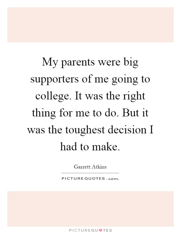 My parents were big supporters of me going to college. It was the right thing for me to do. But it was the toughest decision I had to make Picture Quote #1