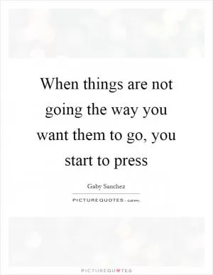 When things are not going the way you want them to go, you start to press Picture Quote #1
