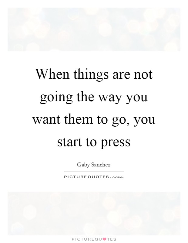 When things are not going the way you want them to go, you start to press Picture Quote #1