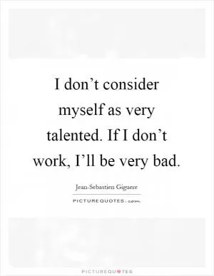 I don’t consider myself as very talented. If I don’t work, I’ll be very bad Picture Quote #1
