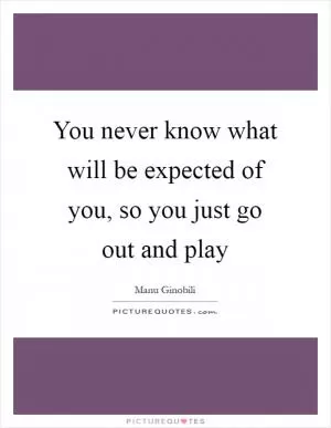 You never know what will be expected of you, so you just go out and play Picture Quote #1